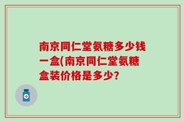 南京同仁堂氨糖多少钱一盒(南京同仁堂氨糖盒装价格是多少? 南京同仁堂氨糖多少钱一盒(南京同仁堂氨糖盒装价格是多少?