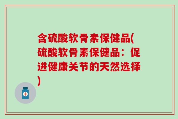 含硫酸软骨素保健品(硫酸软骨素保健品：促进健康关节的天然选择)
