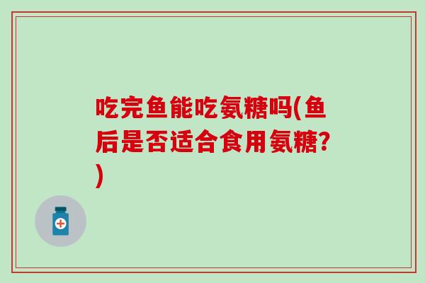 吃完鱼能吃氨糖吗(鱼后是否适合食用氨糖？)