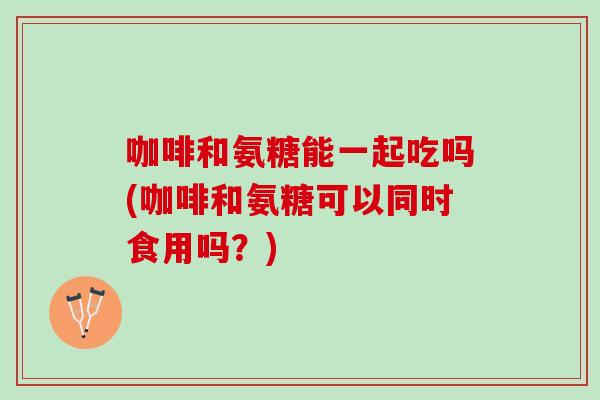 咖啡和氨糖能一起吃吗(咖啡和氨糖可以同时食用吗？)