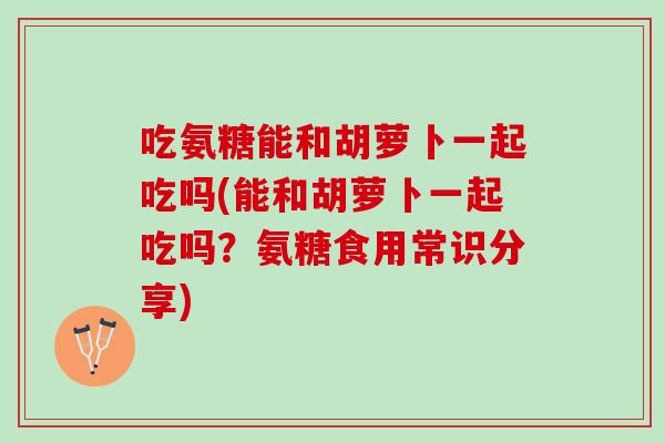 吃氨糖能和胡萝卜一起吃吗(能和胡萝卜一起吃吗？氨糖食用常识分享)