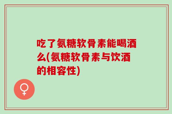 吃了氨糖软骨素能喝酒么(氨糖软骨素与饮酒的相容性)