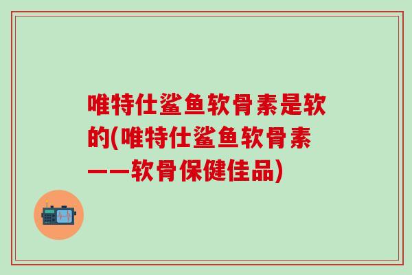 唯特仕鲨鱼软骨素是软的(唯特仕鲨鱼软骨素——软骨保健佳品)