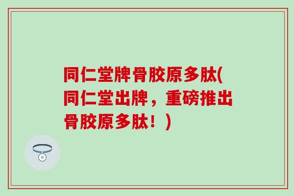 同仁堂牌骨胶原多肽(同仁堂出牌，重磅推出骨胶原多肽！)