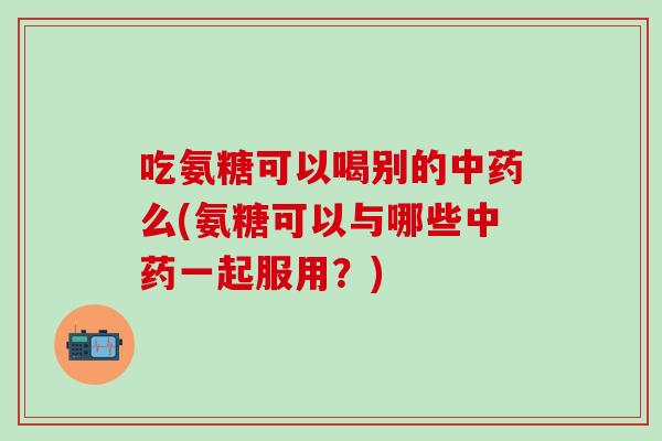 吃氨糖可以喝别的中药么(氨糖可以与哪些中药一起服用？)