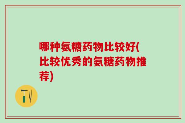 哪种氨糖药物比较好(比较优秀的氨糖药物推荐)