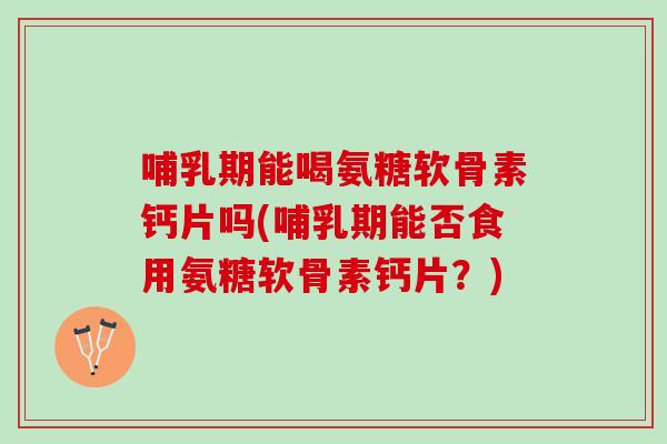 哺乳期能喝氨糖软骨素钙片吗(哺乳期能否食用氨糖软骨素钙片？)