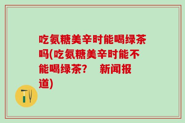 吃氨糖美辛时能喝绿茶吗(吃氨糖美辛时能不能喝绿茶？  新闻报道)