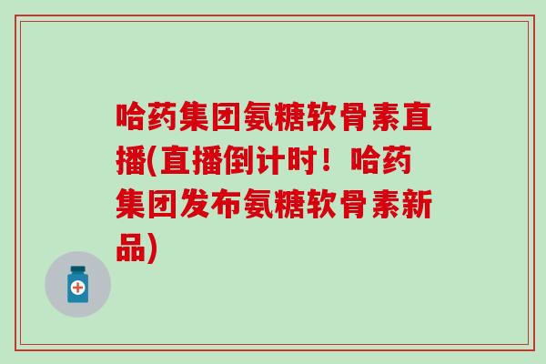 哈药集团氨糖软骨素直播(直播倒计时！哈药集团发布氨糖软骨素新品)