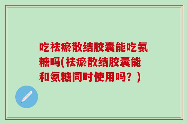 吃祛瘀散结胶囊能吃氨糖吗(祛瘀散结胶囊能和氨糖同时使用吗？)