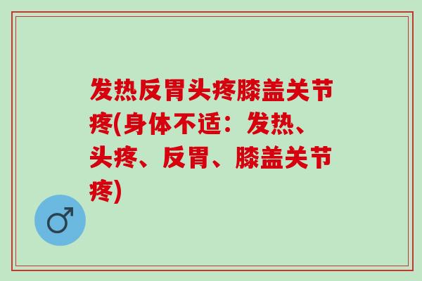 发热反胃头疼膝盖关节疼(身体不适:发热、头疼、反胃、膝盖关节疼) 发热反胃头疼膝盖关节疼(身体不适:发热、头疼、反胃、膝盖关节疼)