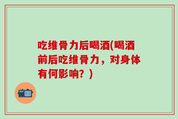 吃维骨力后喝酒(喝酒前后吃维骨力，对身体有何影响？)