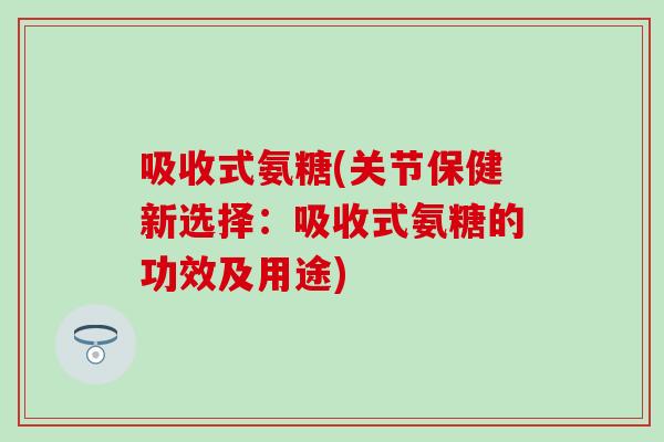 吸收式氨糖(关节保健新选择：吸收式氨糖的功效及用途)