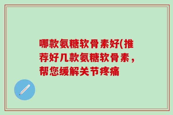 哪款氨糖软骨素好(推荐好几款氨糖软骨素，帮您缓解关节