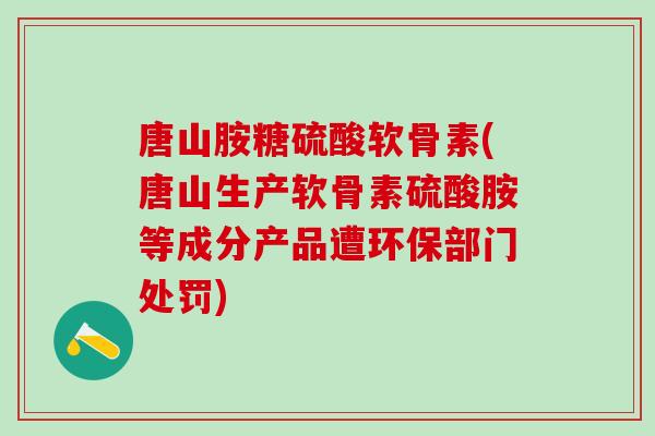 唐山胺糖硫酸软骨素(唐山生产软骨素硫酸胺等成分产品遭环保部门处罚)