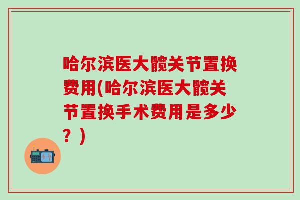 哈尔滨医大髋关节置换费用(哈尔滨医大髋关节置换手术费用是多少？)