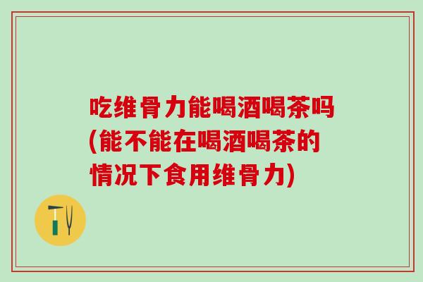 吃维骨力能喝酒喝茶吗(能不能在喝酒喝茶的情况下食用维骨力)