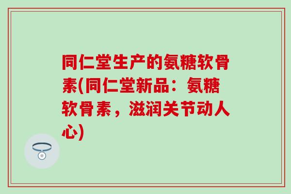 同仁堂生产的氨糖软骨素(同仁堂新品：氨糖软骨素，滋润关节动人心)