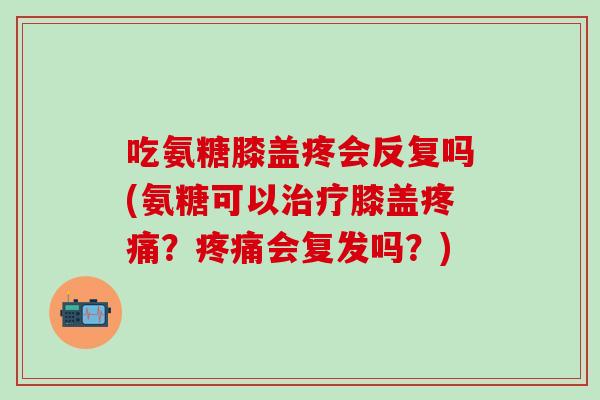 吃氨糖膝盖疼会反复吗(氨糖可以治疗膝盖疼痛？疼痛会复发吗？)