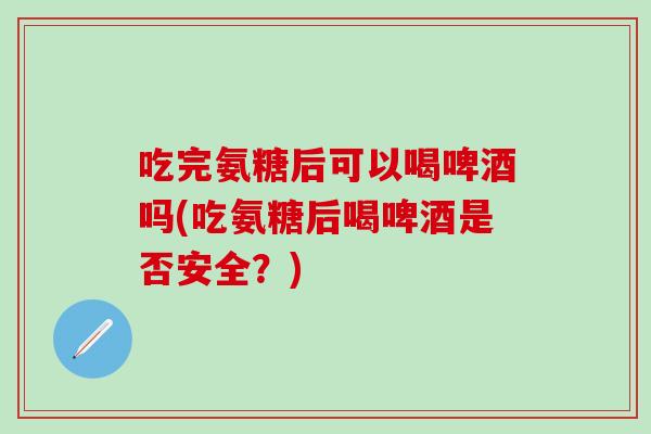 吃完氨糖后可以喝啤酒吗(吃氨糖后喝啤酒是否安全？)