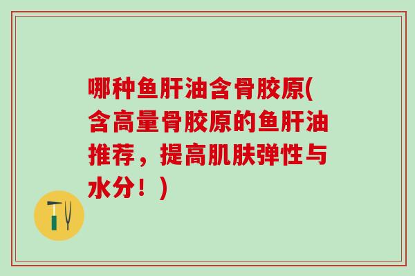 哪种鱼肝油含骨胶原(含高量骨胶原的鱼肝油推荐，提高肌肤弹性与水分！)