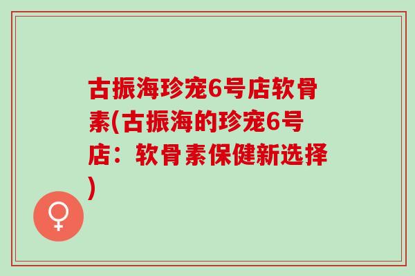 古振海珍宠6号店软骨素(古振海的珍宠6号店：软骨素保健新选择)