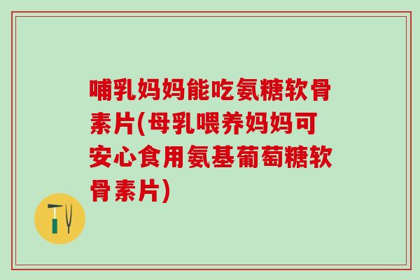哺乳妈妈能吃氨糖软骨素片(母乳喂养妈妈可安心食用氨基葡萄糖软骨素片)
