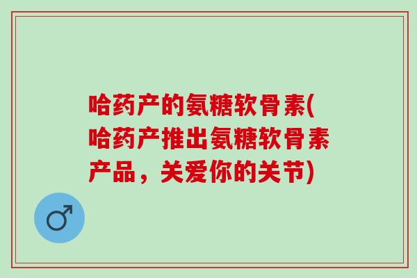 哈药产的氨糖软骨素(哈药产推出氨糖软骨素产品，关爱你的关节)
