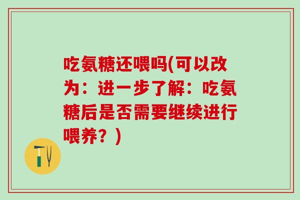 吃氨糖还喂吗(可以改为：进一步了解：吃氨糖后是否需要继续进行喂养？)