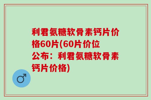 利君氨糖软骨素钙片价格60片(60片价位公布：利君氨糖软骨素钙片价格)