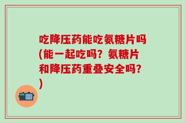 吃降压药能吃氨糖片吗(能一起吃吗？氨糖片和降压药重叠安全吗？)