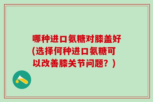 哪种进口氨糖对膝盖好(选择何种进口氨糖可以改善膝关节问题？)