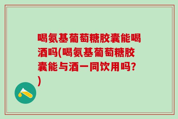 喝氨基葡萄糖胶囊能喝酒吗(喝氨基葡萄糖胶囊能与酒一同饮用吗？)