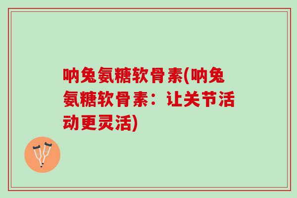 呐兔氨糖软骨素(呐兔氨糖软骨素：让关节活动更灵活)