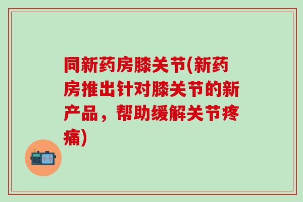 同新药房膝关节(新药房推出针对膝关节的新产品，帮助缓解关节疼痛)
