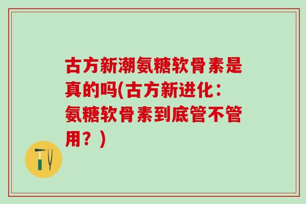 古方新潮氨糖软骨素是真的吗(古方新进化：氨糖软骨素到底管不管用？)