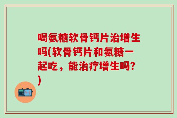 喝氨糖软骨钙片增生吗(软骨钙片和氨糖一起吃,能增生吗?) 喝氨糖软骨钙片增生吗(软骨钙片和氨糖一起吃,能增生吗?)