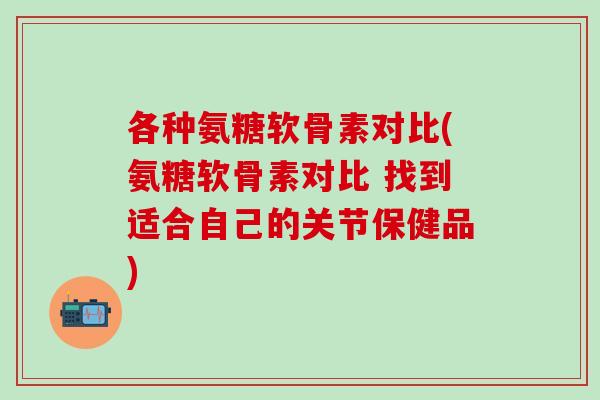 各种氨糖软骨素对比(氨糖软骨素对比 找到适合自己的关节保健品)
