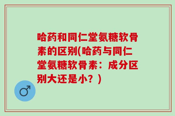哈药和同仁堂氨糖软骨素的区别(哈药与同仁堂氨糖软骨素：成分区别大还是小？)