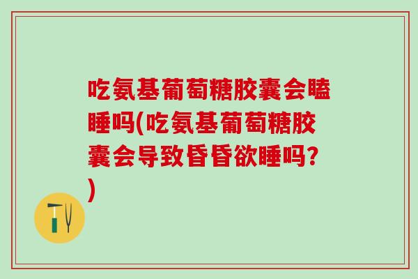 吃氨基葡萄糖胶囊会瞌睡吗(吃氨基葡萄糖胶囊会导致昏昏欲睡吗？)