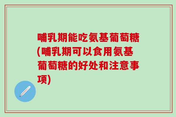 哺乳期能吃氨基葡萄糖(哺乳期可以食用氨基葡萄糖的好处和注意事项)