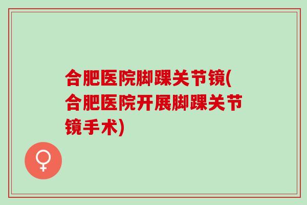 合肥医院脚踝关节镜(合肥医院开展脚踝关节镜手术)
