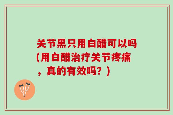 关节黑只用白醋可以吗(用白醋治疗关节疼痛，真的有效吗？)