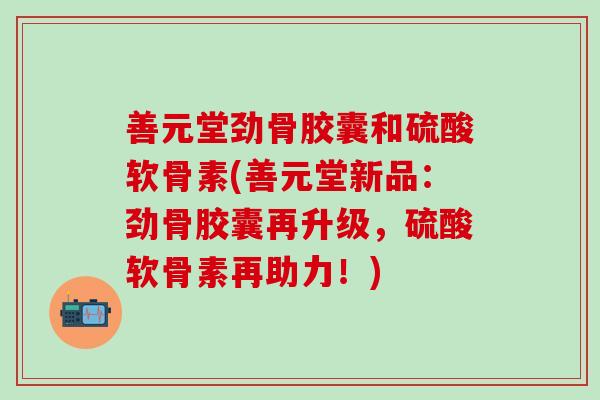 善元堂劲骨胶囊和硫酸软骨素(善元堂新品:劲骨胶囊再升级,硫酸软骨素再助力!) 善元堂劲骨胶囊和硫酸软骨素(善元堂新品:劲骨胶囊再升级,硫酸软骨素再助力!)