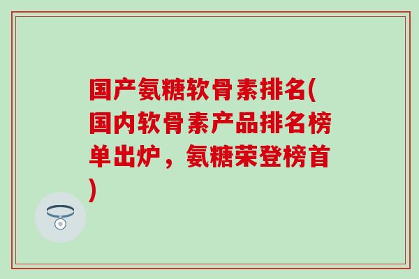 国产氨糖软骨素排名(国内软骨素产品排名榜单出炉，氨糖荣登榜首)