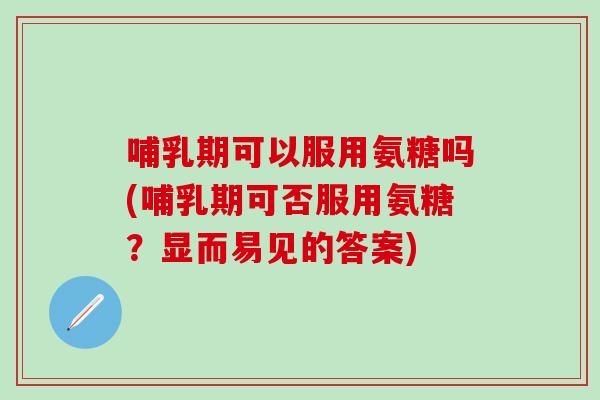 哺乳期可以服用氨糖吗(哺乳期可否服用氨糖？显而易见的答案)