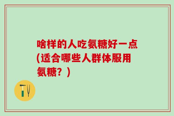 啥样的人吃氨糖好一点(适合哪些人群体服用氨糖？)