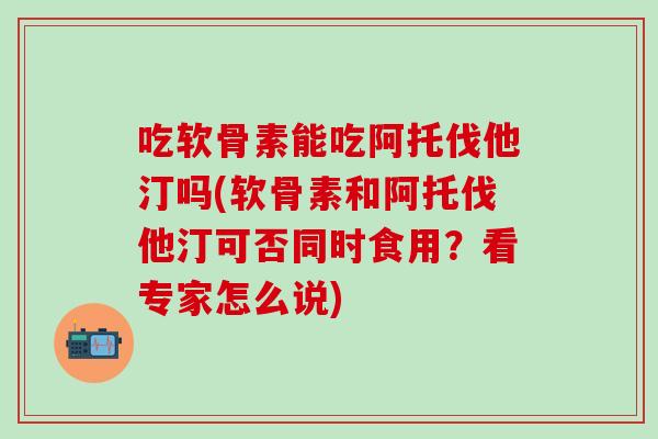 吃软骨素能吃阿托伐他汀吗(软骨素和阿托伐他汀可否同时食用？看专家怎么说)