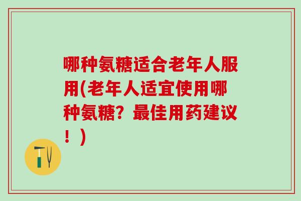 哪种氨糖适合老年人服用(老年人适宜使用哪种氨糖？佳用药建议！)