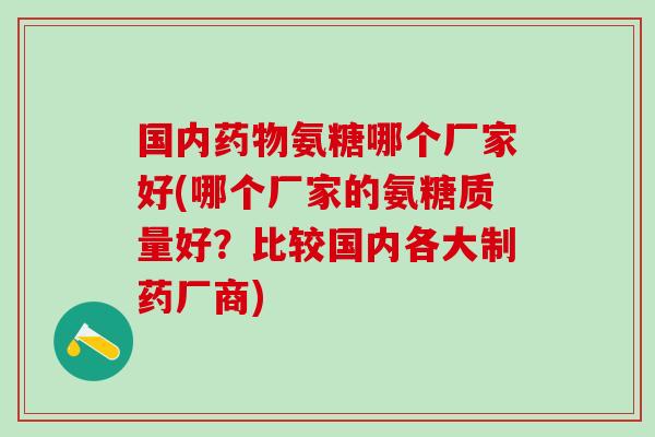国内药物氨糖哪个厂家好(哪个厂家的氨糖质量好？比较国内各大制药厂商)